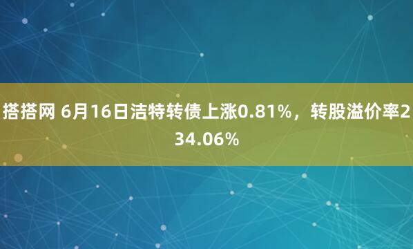 搭搭网 6月16日洁特转债上涨0.81%，转股溢价率234.06%