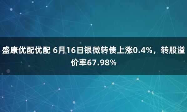 盛康优配优配 6月16日银微转债上涨0.4%，转股溢价率67.98%