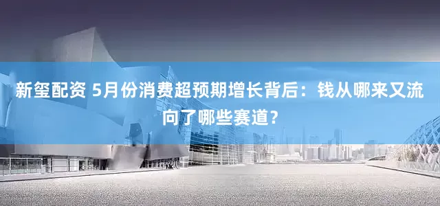 新玺配资 5月份消费超预期增长背后：钱从哪来又流向了哪些赛道？