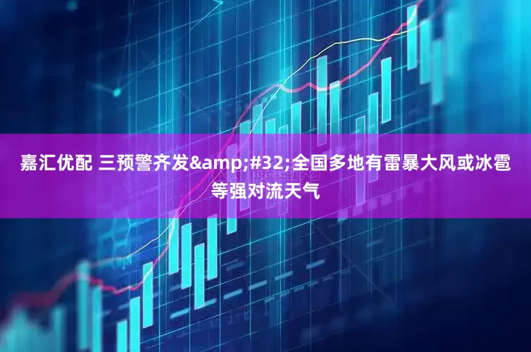 嘉汇优配 三预警齐发&#32;全国多地有雷暴大风或冰雹等强对流天气