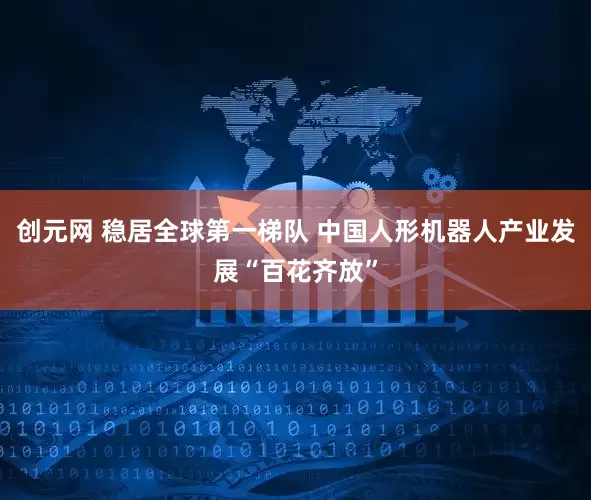 创元网 稳居全球第一梯队 中国人形机器人产业发展“百花齐放”