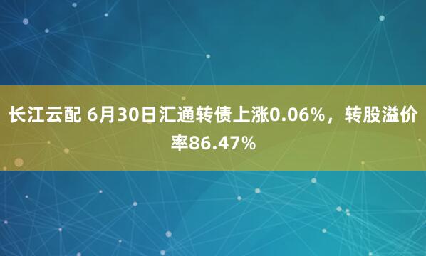 长江云配 6月30日汇通转债上涨0.06%，转股溢价率86.47%