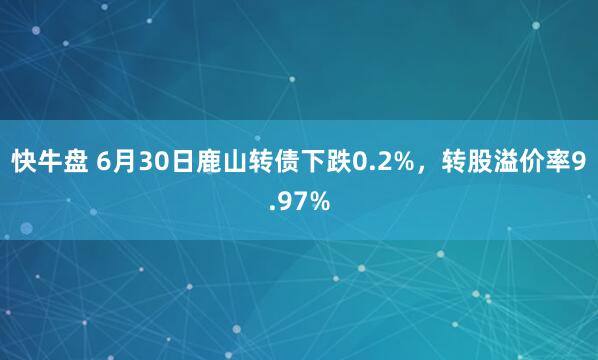 快牛盘 6月30日鹿山转债下跌0.2%，转股溢价率9.97%