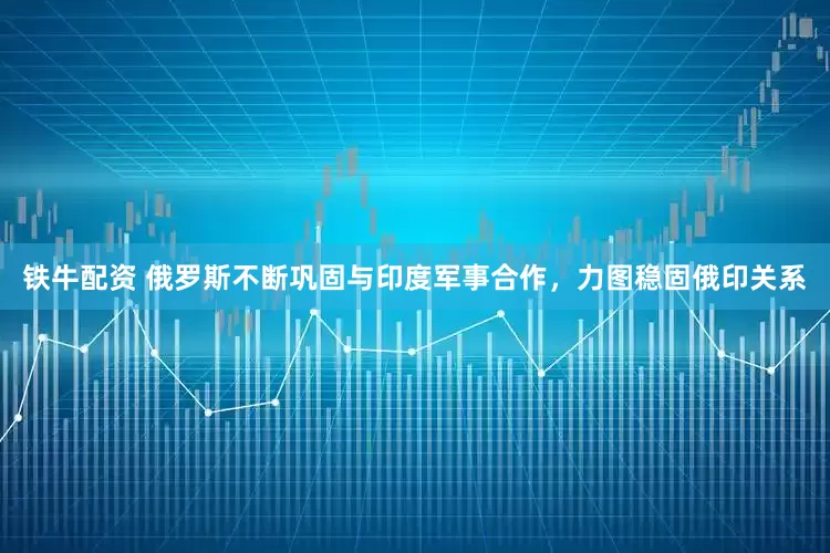 铁牛配资 俄罗斯不断巩固与印度军事合作，力图稳固俄印关系