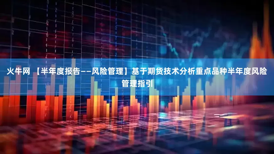 火牛网 【半年度报告——风险管理】基于期货技术分析重点品种半年度风险管理指引