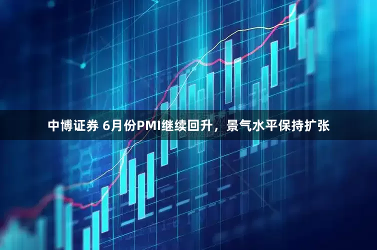 中博证券 6月份PMI继续回升，景气水平保持扩张