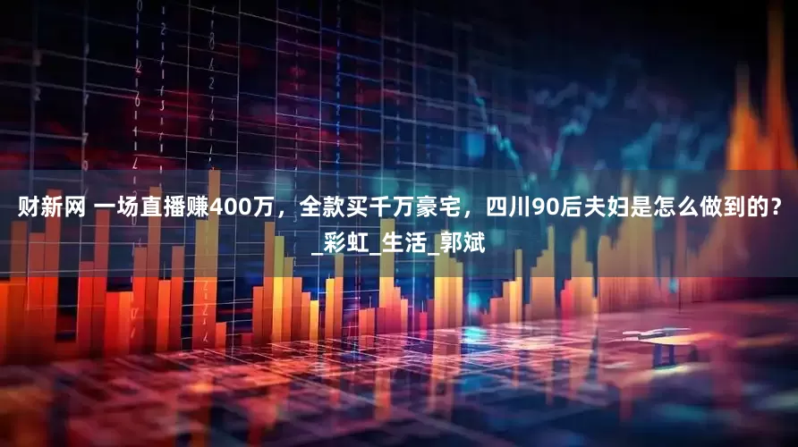 财新网 一场直播赚400万，全款买千万豪宅，四川90后夫妇是怎么做到的？_彩虹_生活_郭斌