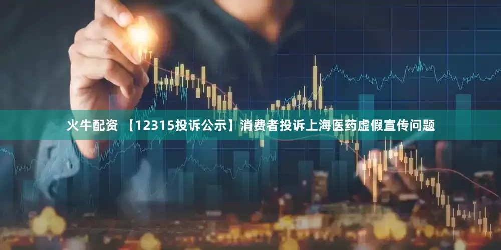 火牛配资 【12315投诉公示】消费者投诉上海医药虚假宣传问题