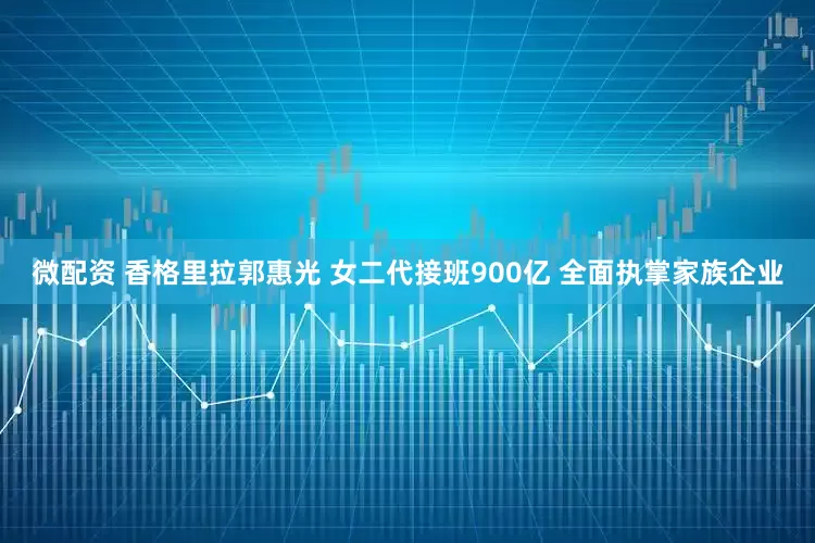 微配资 香格里拉郭惠光 女二代接班900亿 全面执掌家族企业