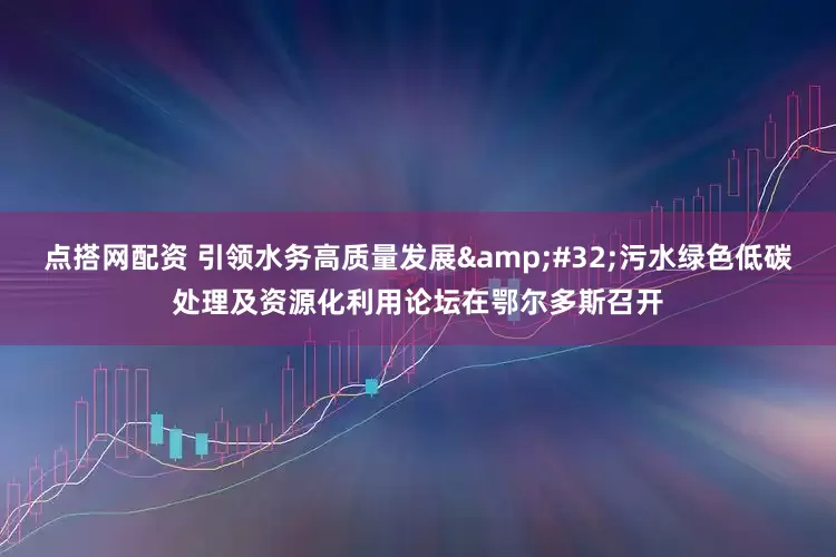 点搭网配资 引领水务高质量发展&#32;污水绿色低碳处理及资源化利用论坛在鄂尔多斯召开