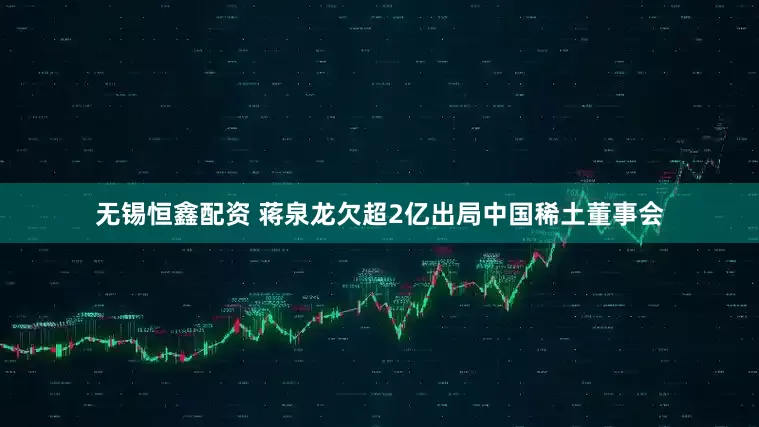 无锡恒鑫配资 蒋泉龙欠超2亿出局中国稀土董事会