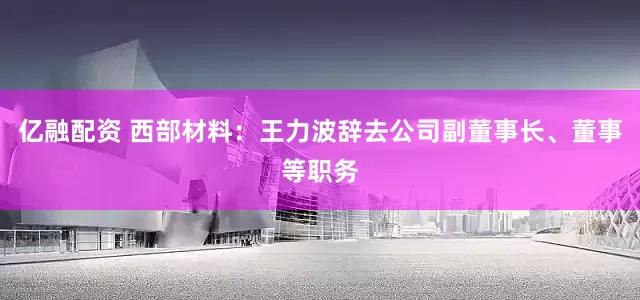 亿融配资 西部材料：王力波辞去公司副董事长、董事等职务