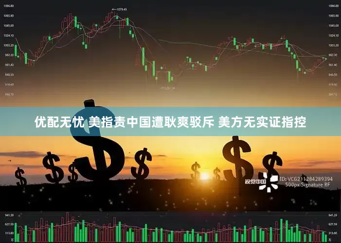 优配无忧 美指责中国遭耿爽驳斥 美方无实证指控