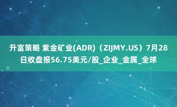 升富策略 紫金矿业(ADR)（ZIJMY.US）7月28日收盘报56.75美元/股_企业_金属_全球