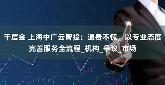 千层金 上海中广云智投：退费不慌，以专业态度完善服务全流程_机构_争议_市场