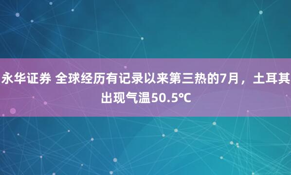 永华证券 全球经历有记录以来第三热的7月，土耳其出现气温50.5℃