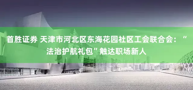 首胜证券 天津市河北区东海花园社区工会联合会：“法治护航礼包”触达职场新人