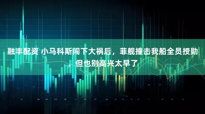 融丰配资 小马科斯闯下大祸后，菲舰撞击我船全员授勋，但也别高兴太早了
