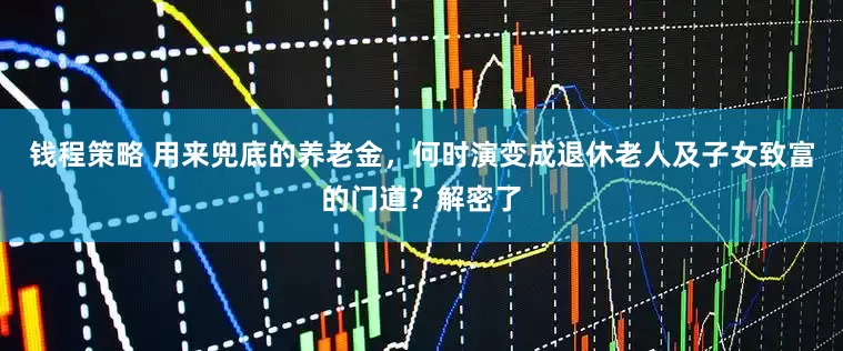 钱程策略 用来兜底的养老金，何时演变成退休老人及子女致富的门道？解密了