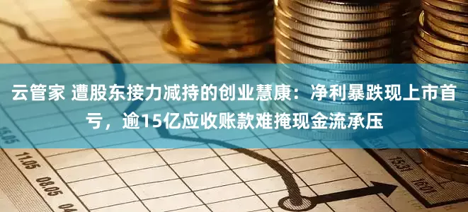 云管家 遭股东接力减持的创业慧康：净利暴跌现上市首亏，逾15亿应收账款难掩现金流承压