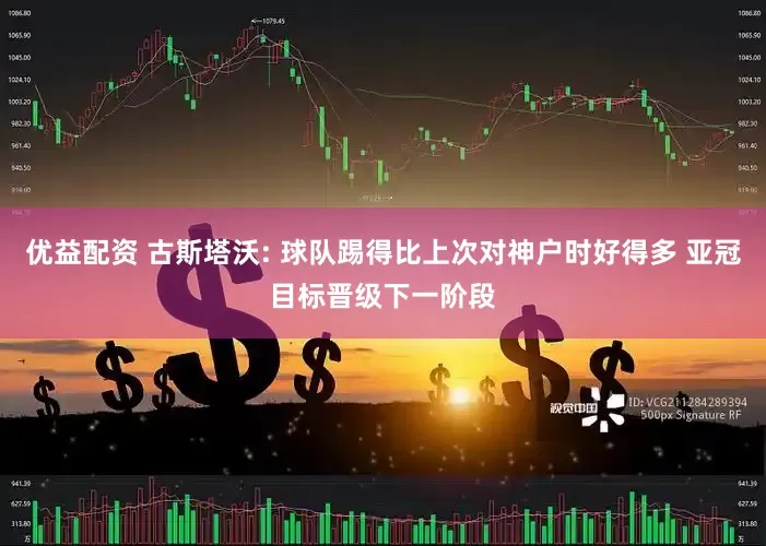 优益配资 古斯塔沃: 球队踢得比上次对神户时好得多 亚冠目标晋级下一阶段