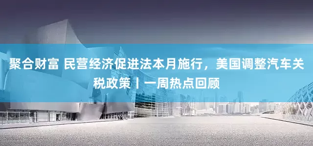 聚合财富 民营经济促进法本月施行，美国调整汽车关税政策丨一周热点回顾
