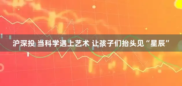 沪深投 当科学遇上艺术 让孩子们抬头见“星辰”