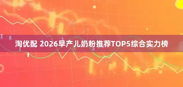 淘优配 2026早产儿奶粉推荐TOP5综合实力榜