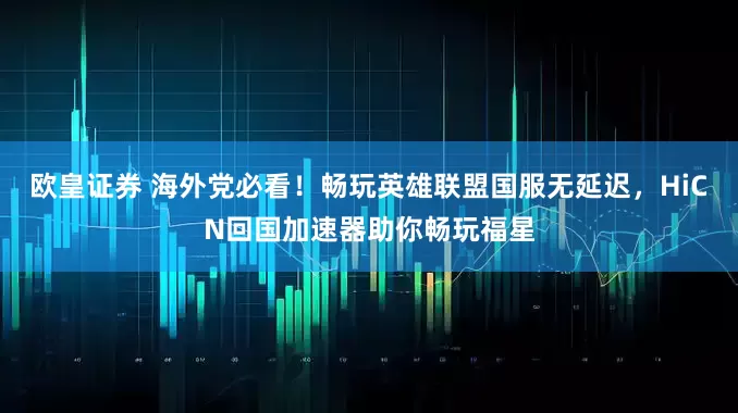 欧皇证券 海外党必看！畅玩英雄联盟国服无延迟，HiCN回国加速器助你畅玩福星
