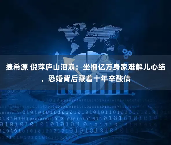 捷希源 倪萍庐山泪崩：坐拥亿万身家难解儿心结，恐婚背后藏着十年辛酸债