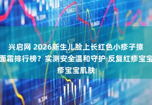 兴启网 2026新生儿脸上长红色小疹子擦什么面霜排行榜？实测安全温和守护 反复红疹宝宝肌肤