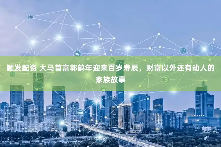 顺发配资 大马首富郭鹤年迎来百岁寿辰，财富以外还有动人的家族故事