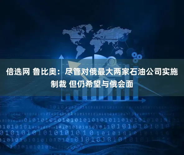 倍选网 鲁比奥：尽管对俄最大两家石油公司实施制裁 但仍希望与俄会面