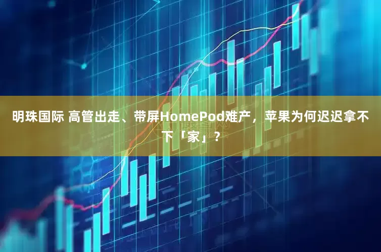 明珠国际 高管出走、带屏HomePod难产，苹果为何迟迟拿不下「家」？