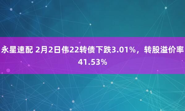 永星速配 2月2日伟22转债下跌3.01%，转股溢价率41.53%